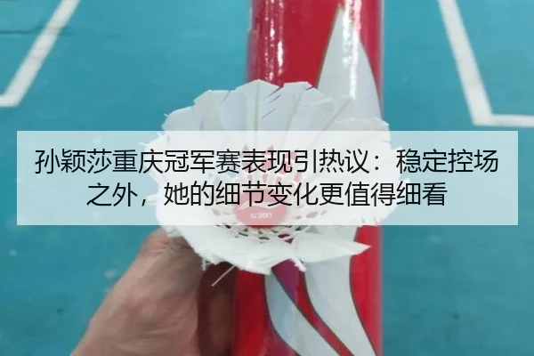 孙颖莎重庆冠军赛表现引热议：稳定控场之外，她的细节变化更值得细看