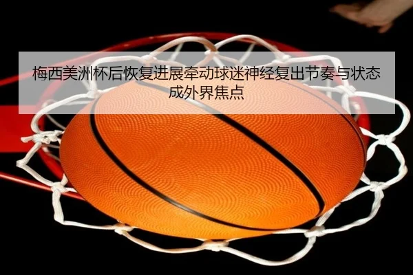 梅西美洲杯后恢复进展牵动球迷神经复出节奏与状态成外界焦点